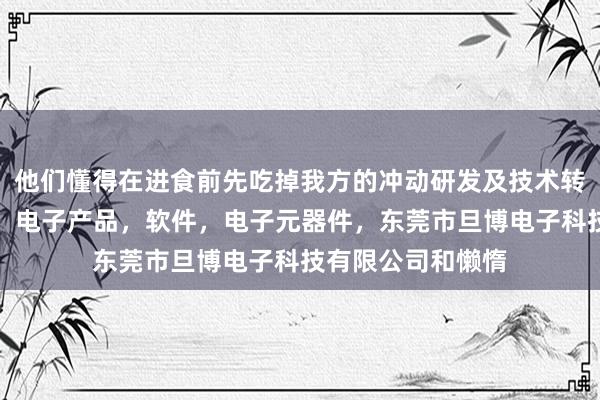 他们懂得在进食前先吃掉我方的冲动研发及技术转让，维修，产销，电子产品，软件，电子元器件，东莞市旦博电子科技有限公司和懒惰